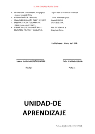 I.E. “SAN ILDEFONSO” PUEBLO NUEVO
Profesor:CARLOS RAFAEL HORNA GUANILO
 Orientacionesylineamientospedagógicos. Páginaweb,Ministeriode Educación.
Área de EducaciónFísica
 EDUCACIÓN FÍSICA 1ª Edición JulioE.ParedesEsquivel.
 MANUAL DE EDUCACIÒN FÌSICA Y DEPORTES Grupo OCEANO
 ENSEÑANZA DELOS FUNDAMENTOS InstitutoESEFUL.
FÍSICOSPARA LOSDEPORTES.
 FORMACIÓN DE EQUIPOS Y TÉCNICAS José LuisAlderete y
DEL FÚTBOL, VOLEYBOL Y BASQUETBOL Jorge JuanOsma.
PuebloNuevo, Marzo del 2018.
_________________________ _________________
Esgardo DesiderioCASTAÑEDAFLORES. Carlos R. HORNA GUANILO
Director Profesor
UNIDAD-DE
APRENDIZAJE
 