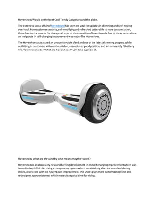 HovershoesWouldbe the NextCool TrendyGadgetaroundthe globe.
The extensivesocial affairof hoverboard hasseenthe vital forupdatesinskimmingandself-moving
overhaul.Fromcustomersecurity,self-modifyingandrefreshedbatterylife tomore customization,
there hasbeena pass onfor changesall overto the executionof hoverboards.Due tothese necessities,
an invigorate inself-changingimprovementwasmade-The Hovershoes.
The Hovershoesaswatchedan unquestionable blendanduse of the latestskimmingprogresswhile
outfittingitscustomerswithcontinuallyfun,resuscitatedgoodposition,andanimmovablyfitbattery
life.Youmayconsider"Whatare hovershoes?"Let'stake aganderat.
Hovershoes-Whatare theyandby whatmeansmay theywork?
Hovershoesisanabsolutelynew andbafflingdevelopmentinoneself changingimprovementwhichwas
issuedinMay 2018. Receivingaconspicuoussystemwhichseesittakingafterthe standardskating
shoes,atany rate withthe hoverboardimprovement,thisshoesgivesmore customizationlimitand
redesignedappropriatenesswhichmakesitatypical time for riding.
 