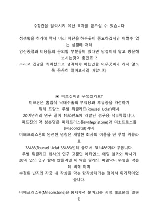수정란을 탈락시켜 유산 효과를 얻으실 수 있습니다
성생활을 하기에 앞서 미리 차단을 하는곳이 중요하겠지만 어쩔수 없
는 상황에 처해
임신중절과 비용들의 문의할 부분들이 있다면 망설이지 말고 방문해
보시는것이 좋겠죠 ?
그리고 건강을 최어선으로 생각해야 하는만큼 아무곳이나 가지 않도
록 꼼꼼히 알아보시길 바랍니다
▣ 미프진이란 무엇인가요?
미프진은 흡입식 낙태수술의 부작용과 후유증을 개선하기
위해 프랑스 루쎌 위클라프(Roussel Uclaf)에서
20여년간의 연구 끝에 1980년도에 개발된 경구용 낙태약입니다.
미프진의 약 성분명은 미페프리스톤(Mifepristone)과 미소프로스톨
(Misoprostol)이며
미페프리스톤의 완전한 명칭은 개발한 회사의 이름을 딴 루쎌 위클라
프
38486(Roussel Uclaf 38486)인데 줄여서 RU-486이라 부릅니다.
루쎌 위클라프 회사의 연구 고문인 에티엔느 에밀 블라외 박사가
20여 년의 연구 끝에 만들어낸 이 약은 종래의 피임약이 수정을 막는
데 비해 이미
수정된 난자의 자궁 내 착상을 막는 항착상제라는 점에서 획기적이었
습니다.
미페프리스톤(Mifepristone)은 황체에서 분비되는 자성 호르몬의 일종
인
 