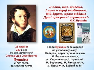 26 травня
220 років
від дня народження
Олександра Сергійовича
Пушкіна
(1799-1837),
російського поета
Твори Пушкіна перекладано
на українську мову.
Найкращі переклади належать
Л. Боровиковському,
М. Старицькому, І. Франкові,
М. Вороному, М. Рильському,
М. Бажану, Н. Забілій та ін.
«І поки, юні, живемо,
І поки в серці сподівання,
Мій друже, краю віддамо
Душі прекрасні поривання!»
О.С.Пушкін
 