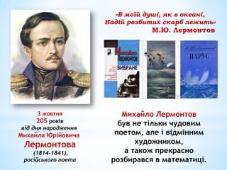 3 жовтня
205 років
від дня народження
Михайла Юрійовича
Лермонтова
(1814-1841),
російського поета
Михайло Лермонтов
був не тільки чудовим
поетом, але і відмінним
художником,
а також прекрасно
розбирався в математиці.
«В моїй душі, як в океані,
Надій розбитих скарб лежить»
М.Ю. Лермонтов
 