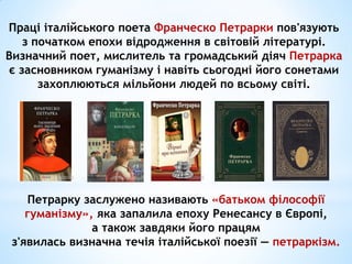 Праці італійського поета Франческо Петрарки пов'язують
з початком епохи відродження в світовій літературі.
Визначний поет, мислитель та громадський діяч Петрарка
є засновником гуманізму і навіть сьогодні його сонетами
захоплюються мільйони людей по всьому світі.
Петрарку заслужено називають «батьком філософії
гуманізму», яка запалила епоху Ренесансу в Європі,
а також завдяки його працям
з'явилась визначна течія італійської поезії — петраркізм.
 