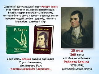 25 січня
260 років
від дня народження
Роберта Бернса
(1759-1796)
шотландського поета
Славетний шотландський поет Роберт Бернс
став поетичним символом рідного краю.
В своїх творах він славить невгасиму
життєлюбність свого народу та оспівує життя
простих людей, любов і дружбу, ніжність
і мужність, злагоду і мир.
Творчість Бернса високо оцінював
Тарас Шевченко,
він називав його
«поетом народнім і великим».
 