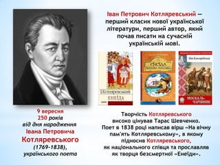 9 вересня
250 років
від дня народження
Івана Петровича
Котляревського
(1769-1838),
українського поета
Творчість Котляревського
високо цінував Тарас Шевченко.
Поет в 1838 році написав вірш «На вічну
пам'ять Котляревському», в якому
підносив Котляревського,
як національного співця та прославляв
як творця безсмертної «Енеїди».
Іван Петрович Котляревський —
перший класик нової української
літератури, перший автор, який
почав писати на сучасній
українській мові.
 
