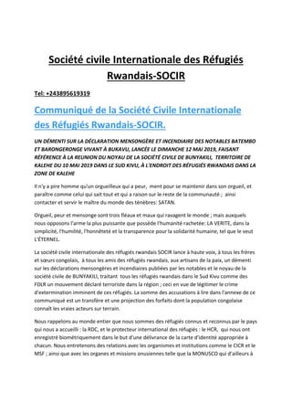 Société civile Internationale des Réfugiés
Rwandais-SOCIR
Tel: +243895619319
Communiqué de la Société Civile Internationale
des Réfugiés Rwandais-SOCIR.
UN DÉMENTI SUR LA DÉCLARATION MENSONGÈRE ET INCENDIAIRE DES NOTABLES BATEMBO
ET BARONGERONGE VIVANT À BUKAVU, LANCÉE LE DIMANCHE 12 MAI 2019, FAISANT
RÉFÉRENCE À LA REUNION DU NOYAU DE LA SOCIÉTÉ CIVILE DE BUNYAKILI, TERRITOIRE DE
KALEHE DU 10 MAI 2019 DANS LE SUD KIVU, À L'ENDROIT DES RÉFUGIÉS RWANDAIS DANS LA
ZONE DE KALEHE
Il n'y a pire homme qu'un orgueilleux qui a peur, ment pour se maintenir dans son orgueil, et
paraître comme celui qui sait tout et qui a raison sur le reste de la communauté ; ainsi
contacter et servir le maître du monde des ténèbres: SATAN.
Orgueil, peur et mensonge sont trois fléaux et maux qui ravagent le monde ; mais auxquels
nous opposons l'arme la plus puissante que possède l'humanité rachetée: LA VERITE, dans la
simplicité, l'humilité, l'honnêteté et la transparence pour la solidarité humaine, tel que le veut
L'ÉTERNEL.
La société civile internationale des réfugiés rwandais SOCIR lance à haute voix, à tous les frères
et sœurs congolais, à tous les amis des réfugiés rwandais, aux artisans de la paix, un démenti
sur les déclarations mensongères et incendiaires publiées par les notables et le noyau de la
société civile de BUNYAKILI, traitant tous les réfugiés rwandais dans le Sud Kivu comme des
FDLR un mouvement déclaré terroriste dans la région ; ceci en vue de légitimer le crime
d'extermination imminent de ces réfugiés. La somme des accusations à lire dans l'annexe de ce
communiqué est un transfère et une projection des forfaits dont la population congolaise
connaît les vraies acteurs sur terrain.
Nous rappelons au monde entier que nous sommes des réfugiés connus et reconnus par le pays
qui nous a accueilli : la RDC, et le protecteur international des réfugiés : le HCR, qui nous ont
enregistré biométriquement dans le but d'une délivrance de la carte d'identité appropriée à
chacun. Nous entretenons des relations avec les organismes et institutions comme le CICR et le
MSF ; ainsi que avec les organes et missions onusiennes telle que la MONUSCO qui d'ailleurs à
 