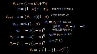 = (1− ) + を満たす　を考える
− = ( − )(1− )
= −
= (1− )
とおくと
= (1− ) +
s
= − = −
= − (1− )
=
= {1 − (1− ) }
α Tpn+1 pn
α Tss
pn+1 s pn s α
qn pn sqn+1 qn q0 p0 s s
qn s
α
α
s T
α
α
− = − (1− )
− = − (1− )
pn s s α
pn T T α
pn T α
２式の差を取って
の等比数列なので
= − よりqn pn s
初項
より
n
n
n
n
 
