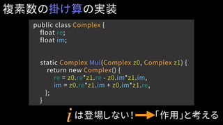 public class Complex {
float re;
float im;
static Complex Mul(Complex z0, Complex z1) {
return new Complex() {
re = z0.re*z1.re - z0.im*z1.im,
im = z0.re*z1.im + z0.im*z1.re,
};
}
複素数の掛け算の実装
iは登場しない！ 「作用」と考える
 