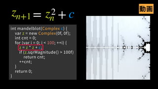 int mandelblot(Complex c) {
var z = new Complex(0f, 0f);
int cnt = 0;
for (var i = 0; i < 100; ++i) {
z = z * z + c;
if (z.sqrMagnitude() > 100f)
return cnt;
++cnt;
}
return 0;
}
zn+1 zn c= +2 動画
 