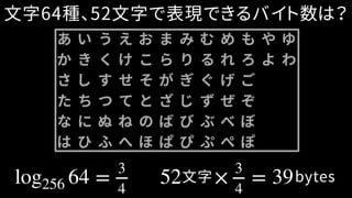 log256 64 = 3
4
52 × 3
4
= 39文字 bytes
文字64種、52文字で表現できるバイト数は？
あ い う え お ま み む め も や ゆ
か き く け こ ら り る れ ろ よ わ
さ し す せ そ が ぎ ぐ げ ご
た ち つ て と ざ じ ず ぜ ぞ
な に ぬ ね の ば び ぶ べ ぼ
は ひ ふ へ ほ ぱ ぴ ぷ ぺ ぽ
 