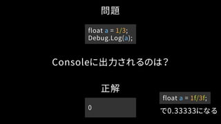問題
Consoleに出力されるのは？
正解
0
float a = 1f/3f;
で0.33333になる
float a = 1/3;
Debug.Log(a);
 