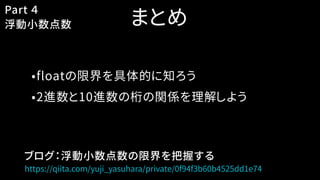 まとめ
•floatの限界を具体的に知ろう
•2進数と10進数の桁の関係を理解しよう
Part ４
浮動小数点数
https://qiita.com/yuji_yasuhara/private/0f94f3b60b4525dd1e74
ブログ：浮動小数点数の限界を把握する
 