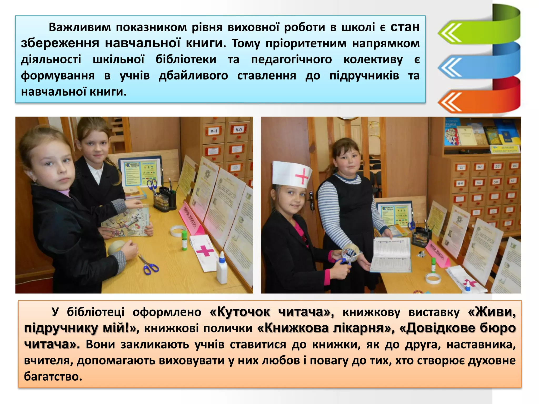 У бібліотеці оформлено «Куточок читача», книжкову виставку «Живи,
підручнику мій!», книжкові полички «Книжкова лікарня», «Довідкове бюро
читача». Вони закликають учнів ставитися до книжки, як до друга, наставника,
вчителя, допомагають виховувати у них любов і повагу до тих, хто створює духовне
багатство.
Важливим показником рівня виховної роботи в школі є стан
збереження навчальної книги. Тому пріоритетним напрямком
діяльності шкільної бібліотеки та педагогічного колективу є
формування в учнів дбайливого ставлення до підручників та
навчальної книги.
 