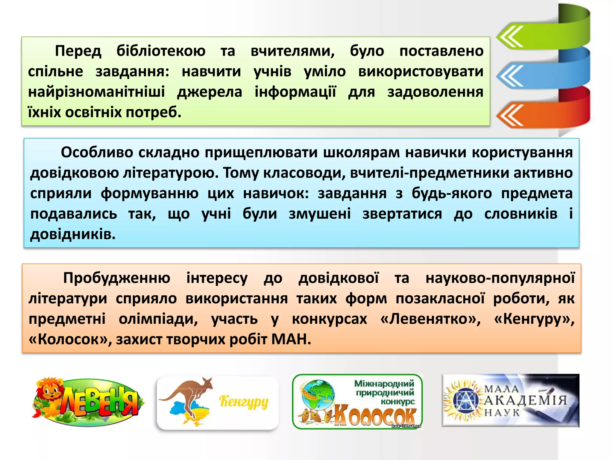 Перед бібліотекою та вчителями, було поставлено
спільне завдання: навчити учнів уміло використовувати
найрізноманітніші джерела інформації для задоволення
їхніх освітніх потреб.
Особливо складно прищеплювати школярам навички користування
довідковою літературою. Тому класоводи, вчителі-предметники активно
сприяли формуванню цих навичок: завдання з будь-якого предмета
подавались так, що учні були змушені звертатися до словників і
довідників.
Пробудженню інтересу до довідкової та науково-популярної
літератури сприяло використання таких форм позакласної роботи, як
предметні олімпіади, участь у конкурсах «Левенятко», «Кенгуру»,
«Колосок», захист творчих робіт МАН.
 