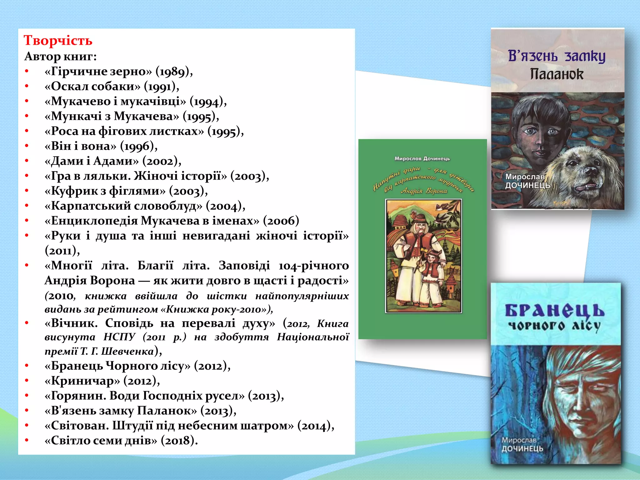Творчість
Автор книг:
• «Гірчичне зерно» (1989),
• «Оскал собаки» (1991),
• «Мукачево і мукачівці» (1994),
• «Мункачі з Мукачева» (1995),
• «Роса на фігових листках» (1995),
• «Він і вона» (1996),
• «Дами і Адами» (2002),
• «Гра в ляльки. Жіночі історії» (2003),
• «Куфрик з фіглями» (2003),
• «Карпатський словоблуд» (2004),
• «Енциклопедія Мукачева в іменах» (2006)
• «Руки і душа та інші невигадані жіночі історії»
(2011),
• «Многії літа. Благії літа. Заповіді 104-річного
Андрія Ворона — як жити довго в щасті і радості»
(2010, книжка ввійшла до шістки найпопулярніших
видань за рейтингом «Книжка року-2010»),
• «Вічник. Сповідь на перевалі духу» (2012, Книга
висунута НСПУ (2011 р.) на здобуття Національної
премії Т. Г. Шевченка),
• «Бранець Чорного лісу» (2012),
• «Криничар» (2012),
• «Горянин. Води Господніх русел» (2013),
• «В'язень замку Паланок» (2013),
• «Світован. Штудії під небесним шатром» (2014),
• «Світло семи днів» (2018).
 