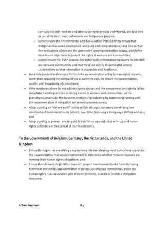 A DIRTY INVESTMENT 83
consultation with workers and other labor rights groups and experts, and take into
account the basic needs of women and indigenous peoples;
o Jointly review the Environmental and Social Action Plan (ESAP) to ensure that
mitigation measures provided are adequate and comprehensive, take into account
the evaluations above and the companies’ growing production output, and define
time-bound objectives to protect the rights of workers and communities;
o Jointly ensure the ESAP provides for enforceable remediation measures for affected
workers and communities and that these are widely disseminated among
stakeholders so that information is accessible and functional.
• Fund independent evaluations that include an examination of key human rights impacts,
rather than requiring the companies to assume the cost, to ensure the independence,
quality, and impartiality of consultants;
• If the measures above do not address rights abuses and the companies consistently fail to
remediate harmful practices or lasting harms to workers and communities on the
plantations, reconsider the business relationship including by suspending funding until
the implementation of mitigation and remediation measures;
• Adopt a policy on “decent work” that by which all corporate actors benefitting from
development bank investments commit, over time, to paying a living wage to their workers;
and
• Adopt a policy to prevent and respond to retaliation against labor activists and human
rights defenders in the context of their investments.
To the Governments of Belgium, Germany, the Netherlands, and the United
Kingdom
• Ensure that agencies exercising a supervisory role over development banks have access to
the documentation that would enable them to determine whether these institutions are
meeting their human rights obligations; and
• Ensure that domestic legislation does not prevent development banks from disclosing
functional and accessible information to potentially affected communities about the
human rights risks associated with their investments, as well as intended mitigation
measures.
 