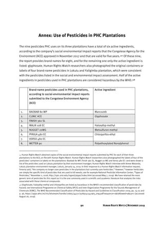 90 HUMAN RIGHTS WATCH | NOVEMBER 2019
Annex: Use of Pesticides in PHC Plantations
The nine pesticides PHC uses on its three plantations have a total of six active ingredients,
according to the company’s social environmental impact reports that the Congolese Agency for the
Environment (ACE) approved in November 2017 and that are valid for five years.317 Of these nine,
the report provides brand names for eight, and for the remaining one only the active ingredient is
listed: glyphosate. Human Rights Watch researchers also photographed the original containers or
labels of four brand-name pesticides in Lokutu and Yaligimba plantation, which were consistent
with the pesticides listed in the social and environmental impact assessment. Half of the active
ingredients in pesticides used in PHC plantations are considered hazardous by the WHO.318
Brand-name pesticides used in PHC plantations,
according to social-environmental impact reports
submitted to the Congolese Environment Agency
(ACE)
Active ingredient
1. BAOBAB 80 WP Mancozeb
2. CLINIC ACE Glyphosate
3. FINISH 360 SL
4. MALIK 108 EC Haloxyfop-methyl
5. NUGGET 20WG Metsulfuron-methyl
6. PYRIGA 480 EC Chlorpyrifos-ethyl
7. VERSO 480 EC
8. WETTER 90 Polyethoxylated Nonylphenol
317 Human Rights Watch obtained copies of the social-environmental impact reports submitted by PHC for each of their three
plantations to the ACE; on file with Human Rights Watch. Human Rights Watch researchers also photographed the labels of four of the
pesticides’ containers or labels on the plantations–Baobab 80 WP, Finish 360 SL, Nugget 20 WG and Verso 480 EC–and were shown a
list of the pesticides used on Lokutu plantation by their environment manager; Human Rights Watch interview with Aimee Motondo,
Lokutu plantation environment manager, Lokutu, January 24, 2019. In their response to a Human Rights Watch information request,
Feronia said, “the company no longer uses pesticides in the plantations but currently uses herbicides.” However,” however herbicides
are simply the specific kind of pesticides that are used to kill weeds; see for example National Pesticide Information Center, “Types of
Pesticides,” November 2, 2018, http://npic.orst.edu/ingred/ptype/index.html (accessed May 7, 2019). We have retained the more
generic term of pesticides for this report as it is the one commonly used in scientific and academic literature that analyzes the risks
associated with these chemical compounds.
318 Glyphosate, haloxyfop methyl and chlorpyrifos are listed as hazardous in the WHO’s recommended classification of pesticides by
hazard; see International Programme on Chemical Safety (IPCS) and Inter-Organization Programme for the Sounds Management of
Chemicals (IOMC), The WHO Recommended Classification of Pesticides by Hazard and Guidelines to Classification 2009, pp. 24-25 and
p. 36, https://apps.who.int/iris/bitstream/handle/10665/44271/9789241547963_eng.pdf?sequence=1&isAllowed=y&ua=1 (accessed
August 26, 2019).
 