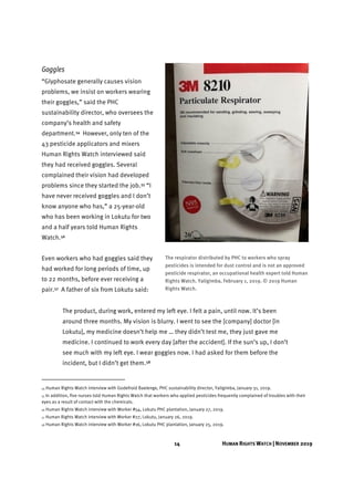 14 HUMAN RIGHTS WATCH | NOVEMBER 2019
Goggles
“Glyphosate generally causes vision
problems, we insist on workers wearing
their goggles,” said the PHC
sustainability director, who oversees the
company’s health and safety
department.54 However, only ten of the
43 pesticide applicators and mixers
Human Rights Watch interviewed said
they had received goggles. Several
complained their vision had developed
problems since they started the job.55 “I
have never received goggles and I don’t
know anyone who has,” a 25-year-old
who has been working in Lokutu for two
and a half years told Human Rights
Watch.56
Even workers who had goggles said they
had worked for long periods of time, up
to 22 months, before ever receiving a
pair.57 A father of six from Lokutu said:
The product, during work, entered my left eye. I felt a pain, until now. It’s been
around three months. My vision is blurry. I went to see the [company] doctor [in
Lokutu], my medicine doesn’t help me … they didn’t test me, they just gave me
medicine. I continued to work every day [after the accident]. If the sun’s up, I don’t
see much with my left eye. I wear goggles now. I had asked for them before the
incident, but I didn’t get them.58
54 Human Rights Watch interview with Godefroid Baelenge, PHC sustainability director, Yaligimba, January 31, 2019.
55 In addition, five nurses told Human Rights Watch that workers who applied pesticides frequently complained of troubles with their
eyes as a result of contact with the chemicals.
56 Human Rights Watch interview with Worker #54, Lokutu PHC plantation, January 27, 2019.
57 Human Rights Watch interview with Worker #27, Lokutu, January 26, 2019.
58 Human Rights Watch interview with Worker #16, Lokutu PHC plantation, January 25, 2019.
The respirator distributed by PHC to workers who spray
pesticides is intended for dust control and is not an approved
pesticide respirator, an occupational health expert told Human
Rights Watch. Yaligimba, February 1, 2019. © 2019 Human
Rights Watch.
 