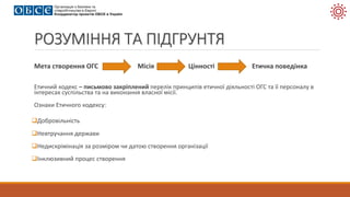 РОЗУМІННЯ ТА ПІДГРУНТЯ
Мета створення ОГС Місія Цінності Етична поведінка
Етичний кодекс – письмово закріплений перелік принципів етичної діяльності ОГС та її персоналу в
інтересах суспільства та на виконання власної місії.
Ознаки Етичного кодексу:
Добровільність
Невтручання держави
Недискрімінація за розміром чи датою створення організації
Інклюзивний процес створення
 