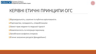 КЕРІВНІ ЕТИЧНІ ПРИНЦИПИ ОГС
Відповідальність, служіння та публічна орієнтованість
Партнерство, солідарність, співробітництво
Захист прав людини та людської гідності
Компетентність та інтеграція персоналу
Запобігання конфлікту інтересів
Етичне залучення ресурсів (фандрейзинг)
 