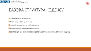БАЗОВА СТРУКТУРА КОДЕКСУ
Преамбула/вступне слово
Місія та цінності організації
Керівні принципи етичної поведінки
Умови прийняття за зміни положень
Декларація про зообов’язання дотримуватися положень Етичного кодексу
 