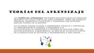 Teorías del aprendizaje
LAS TEORÍAS DEL APRENDIZAJE PRETENDEN DESCRIBIR AQUELLOS PROCESOS
MEDIANTE LOS CUALES TANTO LOS SERES HUMANOS, COMO LOS ANIMALES
APRENDEN. NUMEROSOS PSICÓLOGOS Y PEDAGOGOS HAN APORTADO
AMPLIAS TEORÍAS EN LA MATERIA.
LAS DIVERSAS TEORÍAS AYUDAN A COMPRENDER, PREDECIR Y CONTROLAR
EL COMPORTAMIENTO HUMANO, ELABORANDO A SU
VEZ ESTRATEGIAS DE APRENDIZAJE Y TRATANDO DE EXPLICAR CÓMO LOS
SUJETOS ACCEDEN AL CONOCIMIENTO. SU OBJETO DE ESTUDIO SE CENTRA
EN LA ADQUISICIÓN DE DESTREZAS Y RAZONAMIENTO A UNA LENGUA
 