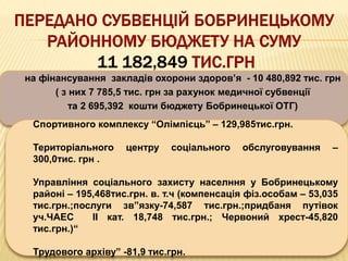 на фінансування закладів охорони здоров’я - 10 480,892 тис. грн
( з них 7 785,5 тис. грн за рахунок медичної субвенції
та 2 695,392 кошти бюджету Бобринецької ОТГ)
Спортивного комплексу “Олімпієць” – 129,985тис.грн.
Територіального центру соціального обслуговування –
300,0тис. грн .
Управління соціального захисту населння у Бобринецькому
районі – 195,468тис.грн. в. т.ч (компенсація фіз.особам – 53,035
тис.грн.;послуги зв”язку-74,587 тис.грн.;придбаня путівок
уч.ЧАЕС ІІ кат. 18,748 тис.грн.; Червоний хрест-45,820
тис.грн.)“
Трудового архіву” -81,9 тис.грн.
 
