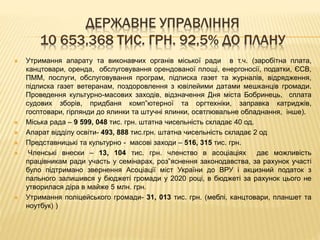 ДЕРЖАВНЕ УПРАВЛІННЯ
10 653,368 ТИС. ГРН. 92,5% ДО ПЛАНУ
 Утримання апарату та виконавчих органів міської ради в т.ч. (заробітна плата,
канцтовари, оренда, обслуговування орендованої площі, енергоносії, податки, ЄСВ,
ПММ, послуги, обслуговування програм, підписка газет та журналів, відрядження,
підписка газет ветеранам, поздоровлення з ювілейими датами мешканців громади.
Проведення культурно-масових заходів, відзначення Дня міста Бобринець, сплата
судових зборів, придбаня комп”ютерної та оргтехніки, заправка катриджів,
госптовари, гірлянди до ялинки та штучні ялинки, освтлювальне обладнання, інше).
 Міська рада – 9 599, 048 тис. грн. штатна чисельність складає 40 од.
 Апарат відділу освіти- 493, 888 тис.грн. штатна чисельність складає 2 од
 Представницькі та культурно - масові заходи – 516, 315 тис. грн.
 Членські внески – 13, 104 тис. грн. членство в асоціаціях дає можливість
працівникам ради участь у семінарах, роз”яснення законодавства, за рахунок участі
було підтримано звернення Асоціації міст України до ВРУ і акцизний податок з
пального залишився у бюджеті громади у 2020 році, в бюджеті за рахунок цього не
утворилася діра в майже 5 млн. грн.
 Утримання поліцейського громади- 31, 013 тис. грн. (меблі, канцтовари, планшет та
ноутбук) )
 