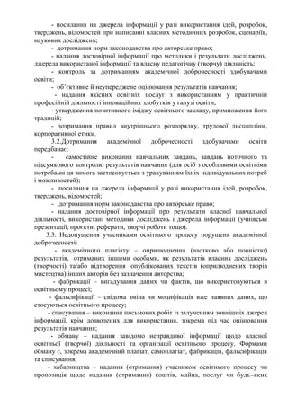 - посилання на джерела інформації у разі використання ідей, розробок,
тверджень, відомостей при написанні власних методичних розробок, сценаріїв,
наукових досліджень;
- дотримання норм законодавства про авторське право;
- надання достовірної інформації про методики і результати досліджень,
джерела використаної інформації та власну педагогічну (творчу) діяльність;
- контроль за дотриманням академічної доброчесності здобувачами
освіти;
- об’єктивне й неупереджене оцінювання результатів навчання;
- надання якісних освітніх послуг з використанням у практичній
професійній діяльності інноваційних здобутків у галузі освіти;
- утвердження позитивного іміджу освітнього закладу, примноження його
традицій;
- дотримання правил внутрішнього розпорядку, трудової дисципліни,
корпоративної етики.
3.2.Дотримання академічної доброчесності здобувачами освіти
передбачає:
- самостійне виконання навчальних завдань, завдань поточного та
підсумкового контролю результатів навчання (для осіб з особливими освітніми
потребами ця вимога застосовується з урахуванням їхніх індивідуальних потреб
і можливостей);
- посилання на джерела інформації у разі використання ідей, розробок,
тверджень, відомостей;
- дотримання норм законодавства про авторське право;
- надання достовірної інформації про результати власної навчальної
діяльності, використані методики досліджень і джерела інформації (учнівські
презентації, проєкти, реферати, творчі роботи тощо).
3.3. Недопущення учасниками освітнього процесу порушень академічної
доброчесності:
- академічного плагіату – оприлюднення (частково або повністю)
результатів, отриманих іншими особами, як результатів власних досліджень
(творчості) та/або відтворення опублікованих текстів (оприлюднених творів
мистецтва) інших авторів без зазначення авторства;
- фабрикації – вигадування даних чи фактів, що використовуються в
освітньому процесі;
- фальсифікації – свідома зміна чи модифікація вже наявних даних, що
стосуються освітнього процесу;
- списування – виконання письмових робіт із залученням зовнішніх джерел
інформації, крім дозволених для використання, зокрема під час оцінювання
результатів навчання;
- обману – надання завідомо неправдивої інформації щодо власної
освітньої (творчої) діяльності та організації освітнього процесу. Формами
обману є, зокрема академічний плагіат, самоплагіат, фабрикація, фальсифікація
та списування;
- хабарництва – надання (отримання) учасником освітнього процесу чи
пропозиція щодо надання (отримання) коштів, майна, послуг чи будь–яких
 