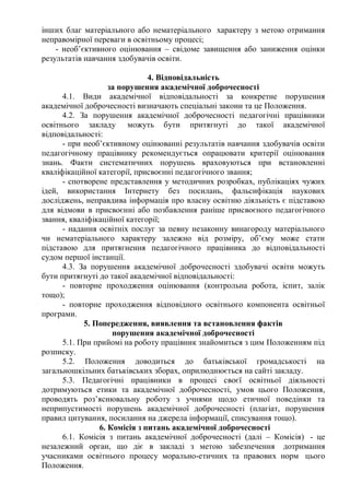 інших благ матеріального або нематеріального характеру з метою отримання
неправомірної переваги в освітньому процесі;
- необ’єктивного оцінювання – свідоме завищення або заниження оцінки
результатів навчання здобувачів освіти.
4. Відповідальність
за порушення академічної доброчесності
4.1. Види академічної відповідальності за конкретне порушення
академічної доброчесності визначають спеціальні закони та це Положення.
4.2. За порушення академічної доброчесності педагогічні працівники
освітнього закладу можуть бути притягнуті до такої академічної
відповідальності:
- при необ’єктивному оцінюванні результатів навчання здобувачів освіти
педагогічному працівнику рекомендується опрацювати критерії оцінювання
знань. Факти систематичних порушень враховуються при встановленні
кваліфікаційної категорії, присвоєнні педагогічного звання;
- спотворене представлення у методичних розробках, публікаціях чужих
ідей, використання Інтернету без посилань, фальсифікація наукових
досліджень, неправдива інформація про власну освітню діяльність є підставою
для відмови в присвоєнні або позбавлення раніше присвоєного педагогічного
звання, кваліфікаційної категорії;
- надання освітніх послуг за певну незаконну винагороду матеріального
чи нематеріального характеру залежно від розміру, об’єму може стати
підставою для притягнення педагогічного працівника до відповідальності
судом першої інстанції.
4.3. За порушення академічної доброчесності здобувачі освіти можуть
бути притягнуті до такої академічної відповідальності:
- повторне проходження оцінювання (контрольна робота, іспит, залік
тощо);
- повторне проходження відповідного освітнього компонента освітньої
програми.
5. Попередження, виявлення та встановлення фактів
порушення академічної доброчесності
5.1. При прийомі на роботу працівник знайомиться з цим Положенням під
розписку.
5.2. Положення доводиться до батьківської громадськості на
загальношкільних батьківських зборах, оприлюднюється на сайті закладу.
5.3. Педагогічні працівники в процесі своєї освітньої діяльності
дотримуються етики та академічної доброчесності, умов цього Положення,
проводять роз’яснювальну роботу з учнями щодо етичної поведінки та
неприпустимості порушень академічної доброчесності (плагіат, порушення
правил цитування, посилання на джерела інформації, списування тощо).
6. Комісія з питань академічної доброчесності
6.1. Комісія з питань академічної доброчесності (далі – Комісія) - це
незалежний орган, що діє в закладі з метою забезпечення дотримання
учасниками освітнього процесу морально-етичних та правових норм цього
Положення.
 