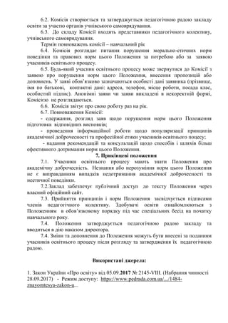 6.2. Комісія створюється та затверджується педагогічною радою закладу
освіти за участю органів учнівського самоврядування.
6.3. До складу Комісії входять представники педагогічного колективу,
учнівського самоврядування.
Термін повноважень комісії – навчальний рік
6.4. Комісія розглядає питання порушення морально-етичних норм
поведінки та правових норм цього Положення за потребою або за заявою
учасників освітнього процесу.
6.5. Будь-який учасник освітнього процесу може звернутися до Комісії з
заявою про порушення норм цього Положення, внесення пропозицій або
доповнень. У заяві обов’язково зазначаються особисті дані заявника (прізвище,
імя по батькові, контактні дані: адреса, телефон, місце роботи, посада клас,
особистий підпис). Анонімні заяви чи заяви викладені в некоректній формі,
Комісією не розглядаються.
6.6. Комісія звітує про свою роботу раз на рік.
6.7. Повноваження Комісії:
- одержання, розгляд заяв щодо порушення норм цього Положення
підготовка відповідних висновків;
- проведення інформаційної роботи щодо популяризації принципів
академічної доброчесності та професійної етики учасників освітнього поцесу;
- надання рекомендацій та консультацій щодо способів і шляхів більш
ефективного дотримання норм цього Положення.
7. Прикінцеві положення
7.1. Учасники освітнього процесу мають знати Положення про
академічну доброчесність. Незнання або нерозуміння норм цього Положення
не є виправданням випадків недотримання академічної доброчесності та
неетичної поведінки.
7.2.Заклад забезпечує публічний доступ до тексту Положення через
власний офіційний сайт.
7.3. Прийняття принципів і норм Положення засвідчується підписами
членів педагогічного колективу. Здобувачі освіти ознайомлюються з
Положенням в обов’язковому порядку під час спеціальних бесід на початку
навчального року.
7.4. Положення затверджується педагогічною радою закладу та
вводиться в дію наказом директора.
7.4. Зміни та доповнення до Положення можуть бути внесені за поданням
учасників освітнього процесу після розгляду та затвердження їх педагогічною
радою.
Використані джерела:
1. Закон України «Про освіту» від 05.09.2017 № 2145-VIII. (Набрання чинності
28.09.2017) - Режим доступу: https://www.pedrada.com.ua/.../1484-
znayomtesya-zakon-u...
 