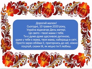 Дорогий малюк!
Сьогодні, 10 травня 2020 року,
Україна відзначає День матері.
Це свято –твоєї мами і тебе.
Ти є дуже-дуже щасливою дитиною,
адже у тебе є мама, твоя мама, найкраща в світі.
Просто зараз обійми її, пригорнись до неї, ніжно
поцілуй, скажи їй, як міцно ти її любиш.
 
