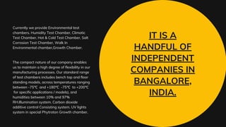 IT IS A
HANDFUL OF
INDEPENDENT
COMPANIES IN
BANGALORE,
INDIA.
Currently we provide Environmental test
chambers. Humidity Test Chamber, Climatic
Test Chamber, Hot & Cold Test Chamber, Salt
Corrosion Test Chamber, Walk In
Environmental chamber,Growth Chamber.
The compact nature of our company enables
us to maintain a high degree of flexibility in our
manufacturing processes. Our standard range
of test chambers includes bench top and floor
standing models, across temperatures ranging
between -75℃ and +180℃ -75℃ to +200℃
for specific applications / models), and
humidities between 10% and 97%
RH.Illumination system. Carbon dioxide
additive control Consisting system. UV lights
system in special Phytroton Growth chamber.
 