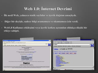 • İlk nesil Web, yalnızca statik sayfalar ve içerik dağıtım amaçlıydı.
• Diğer bir deyişle, sadece bilgi aramamıza ve okumamıza izin verdi.
• Web1,0 Kullanıcı etkileşimi veya içerik katkısı açısından oldukça düşük bir
etkiye sahipti.
Web 1.0: İnternet Devrimi
 