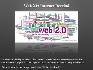 Web 2.0: İnternet Devrimi
İlk olarak O’Reilly ve MediaLive International arasında düzenleyecekleri bir
konferans için yaptıkları bir beyin fırtınası oturumu sırasında ortaya atılmıştır.
Web 2.0 araçlarına “sosyal yazılımlar”da denilmektedir.
 