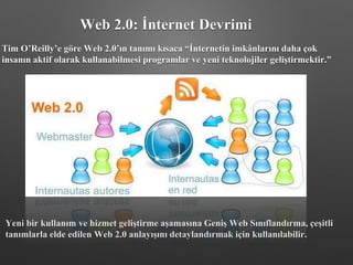 Yeni bir kullanım ve hizmet geliştirme aşamasına Geniş Web Sınıflandırma, çeşitli
tanımlarla elde edilen Web 2.0 anlayışını detaylandırmak için kullanılabilir.
Tim O’Reilly’e göre Web 2.0’ın tanımı kısaca “İnternetin imkânlarını daha çok
insanın aktif olarak kullanabilmesi programlar ve yeni teknolojiler geliştirmektir.”
Web 2.0: İnternet Devrimi
 