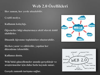 Web 2.0 Özellikleri
• Her zaman, her yerde ulaşılabilir.
• Çeşitli medya.
• Kullanım kolaylığı.
• Öğrenciler bilgi oluşturmaya aktif olarak dahil
olabilirler.
• Dinamik öğrenme toplulukları oluşturabilir.
• Herkes yazar ve editördür, yapılan her
düzenleme izlenebilir.
• Kullanıcı dostu.
• Wiki'deki güncellemeler anında gerçekleşir ve
araştırmacılar için daha fazla kaynak sunar.
• Gerçek zamanlı tartışma sağlar.
 
