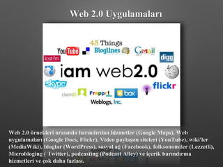 Web 2.0 örnekleri arasında barındırılan hizmetler (Google Maps), Web
uygulamaları (Google Docs, Flickr), Video paylaşım siteleri (YouTube), wiki'ler
(MediaWiki), bloglar (WordPress), sosyal ağ (Facebook), folksonomiler (Lezzetli),
Microbloging ( Twitter), podcasting (Podcast Alley) ve içerik barındırma
hizmetleri ve çok daha fazlası.
Web 2.0 Uygulamaları
 