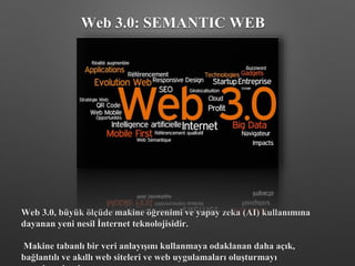Web 3.0: SEMANTIC WEB
Web 3.0, büyük ölçüde makine öğrenimi ve yapay zeka (AI) kullanımına
dayanan yeni nesil İnternet teknolojisidir.
Makine tabanlı bir veri anlayışını kullanmaya odaklanan daha açık,
bağlantılı ve akıllı web siteleri ve web uygulamaları oluşturmayı
 
