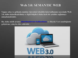 Yapay zeka ve gelişmiş makine öğrenimi tekniklerinin kullanımı sayesinde Web
3.0, daha kişiselleştirilmiş ve ilgili bilgileri daha hızlı bir şekilde sağlamayı
amaçlamaktadır.
Bu, daha akıllı arama algoritmalarının kullanılması ve Büyük Veri analitiğinde
geliştirme yoluyla elde edilebilir .
Web 3.0: SEMANTIC WEB
 