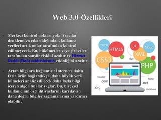 • Merkezi kontrol noktası yok: Aracılar
denklemden çıkarıldığından, kullanıcı
verileri artık onlar tarafından kontrol
edilmeyecek. Bu, hükümetler veya şirketler
tarafından sansür riskini azaltır ve Hizmet
Reddi (DoS) saldırılarının etkinliğini azaltır .
• Artan bilgi ara bağlantısı: İnternete daha
fazla ürün bağlandıkça, daha büyük veri
kümeleri analiz edilecek daha fazla bilgi
içeren algoritmalar sağlar. Bu, bireysel
kullanıcının özel ihtiyaçlarını karşılayan
daha doğru bilgiler sağlamalarına yardımcı
olabilir.
Web 3.0 Özellikleri
 