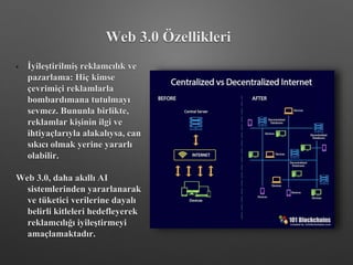 • İyileştirilmiş reklamcılık ve
pazarlama: Hiç kimse
çevrimiçi reklamlarla
bombardımana tutulmayı
sevmez. Bununla birlikte,
reklamlar kişinin ilgi ve
ihtiyaçlarıyla alakalıysa, can
sıkıcı olmak yerine yararlı
olabilir.
Web 3.0, daha akıllı AI
sistemlerinden yararlanarak
ve tüketici verilerine dayalı
belirli kitleleri hedefleyerek
reklamcılığı iyileştirmeyi
amaçlamaktadır.
Web 3.0 Özellikleri
 