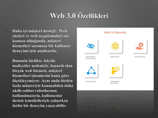 • Daha iyi müşteri desteği: Web
siteleri ve web uygulamaları söz
konusu olduğunda, müşteri
hizmetleri sorunsuz bir kullanıcı
deneyimi için anahtardır.
• Bununla birlikte, büyük
maliyetler nedeniyle, başarılı olan
birçok web hizmeti, müşteri
hizmetleri işlemlerini buna göre
ölçekleyemiyor. Aynı anda birden
fazla müşteriyle konuşabilen daha
akıllı sohbet robotlarının
kullanılmasıyla, kullanıcılar
destek temsilcileriyle çalışırken
üstün bir deneyim yaşayabilir.
Web 3.0 Özellikleri
 