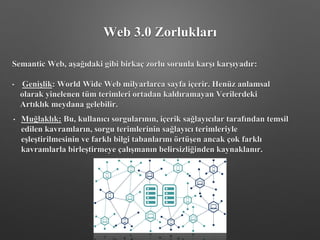 Web 3.0 Zorlukları
Semantic Web, aşağıdaki gibi birkaç zorlu sorunla karşı karşıyadır:
• Genişlik: World Wide Web milyarlarca sayfa içerir. Henüz anlamsal
olarak yinelenen tüm terimleri ortadan kaldıramayan Verilerdeki
Artıklık meydana gelebilir.
• Muğlaklık: Bu, kullanıcı sorgularının, içerik sağlayıcılar tarafından temsil
edilen kavramların, sorgu terimlerinin sağlayıcı terimleriyle
eşleştirilmesinin ve farklı bilgi tabanlarını örtüşen ancak çok farklı
kavramlarla birleştirmeye çalışmanın belirsizliğinden kaynaklanır.
 