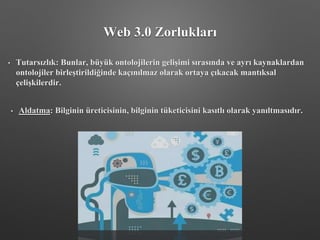 Web 3.0 Zorlukları
• Tutarsızlık: Bunlar, büyük ontolojilerin gelişimi sırasında ve ayrı kaynaklardan
ontolojiler birleştirildiğinde kaçınılmaz olarak ortaya çıkacak mantıksal
çelişkilerdir.
• Aldatma: Bilginin üreticisinin, bilginin tüketicisini kasıtlı olarak yanıltmasıdır.
 
