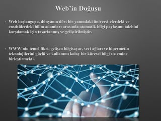 Web’in Doğuşu
• Web başlangıçta, dünyanın dört bir yanındaki üniversitelerdeki ve
enstitülerdeki bilim adamları arasında otomatik bilgi paylaşımı talebini
karşılamak için tasarlanmış ve geliştirilmiştir.
• WWW'nin temel fikri, gelişen bilgisayar, veri ağları ve hipermetin
teknolojilerini güçlü ve kullanımı kolay bir küresel bilgi sistemine
birleştirmekti.
 