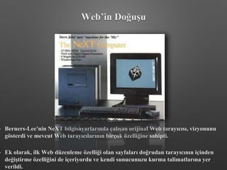 • Berners-Lee'nin NeXT bilgisayarlarında çalışan orijinal Web tarayıcısı, vizyonunu
gösterdi ve mevcut Web tarayıcılarının birçok özelliğine sahipti.
• Ek olarak, ilk Web düzenleme özelliği olan sayfaları doğrudan tarayıcının içinden
değiştirme özelliğini de içeriyordu ve kendi sunucunuzu kurma talimatlarına yer
verildi.
Web’in Doğuşu
 