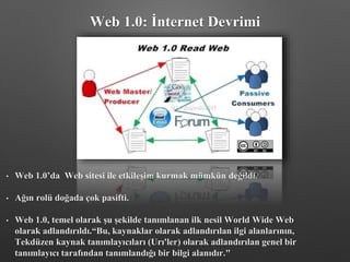 • Web 1.0’da Web sitesi ile etkileşim kurmak mümkün değildi.
• Ağın rolü doğada çok pasifti.
• Web 1.0, temel olarak şu şekilde tanımlanan ilk nesil World Wide Web
olarak adlandırıldı.“Bu, kaynaklar olarak adlandırılan ilgi alanlarının,
Tekdüzen kaynak tanımlayıcıları (Urı'ler) olarak adlandırılan genel bir
tanımlayıcı tarafından tanımlandığı bir bilgi alanıdır."
Web 1.0: İnternet Devrimi
 