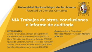 NIA Trabajos de otros, conclusiones
e informe de auditoría
Universidad Nacional Mayor de San Marcos
Facultad de Ciencias Contables
INTEGRANTES:
Arana Falcón, Frank Nilson Erick (18110518)
Cabello Bernal, Andree Fernando (18110272)
De la Oliva Gomez, Giomayra Celeste (18110191)
Quezada Calderón, Camila Mercedes (18110069)
Santa Cruz Huertas, Astrid Carolina (18110486)
Santillan Rodriguez, Ana Karina (18110362)
Curso: Auditoría Financiera I
Docente: Maglorio Acevedo Marzano
Aula: 413
 