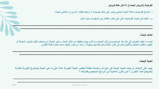 ‫الفرضية‬
(
‫البحث‬ ‫فروض‬
:)
‫فروض‬ ‫هناك‬ ‫كان‬ ‫اذا‬
‫أ‬
-
‫للبحث‬ ‫المكاني‬ ‫أو‬ ‫الزمني‬ ‫باإلطار‬ ‫ترتبط‬ ‫ال‬ ‫تعميمات‬ ‫شكل‬ ‫على‬ ‫وليس‬ ‫الحالي‬ ‫البحث‬ ‫بداللة‬ ‫الفرضيات‬ ‫صاغ‬ُ‫ت‬
.
‫ب‬
-
‫أمكن‬ ‫حيث‬ ‫المتميرات‬ ‫بين‬ ‫عالقات‬ ‫شكل‬ ‫على‬ ‫التي‬ ‫الفرضيات‬ ‫البحث‬ ‫في‬ ‫مد‬َ‫ت‬‫ع‬ُ‫ت‬
-----------------------------------------------------------------------------------------------------------------------------
---
----------------------
-----------------------------------------------------------------------------------------------------------------------------
---
--------------
‫البحث‬ ‫أهداف‬
:
‫ال‬ ‫تتجاوز‬ ‫أفعال‬ ‫يستخدم‬ ‫أن‬ ‫الباحث‬ ‫وعلى‬ ،‫البحث‬ ‫خالل‬ ‫من‬ ‫تحقيقه‬ ‫يؤمل‬ ‫الذي‬ ‫وما‬ ‫الباحث‬ ‫قبل‬ ‫من‬ ‫الموضوع‬ ‫هذا‬ ‫مثل‬ ‫في‬ ‫الخوض‬ ‫هدف‬ ‫ما‬ ‫تحديد‬
‫معر‬
‫أو‬ ‫فة‬
‫بسهولة‬ ‫قياسها‬ ‫يمكن‬ ‫الوقت‬ ‫نفس‬ ‫في‬ ‫ولكن‬ ‫والتقييم‬ ‫التحليل‬ ‫تتطلب‬ ‫و‬ ‫الفهم‬
.
‫للقياس‬ ‫قابلة‬ ‫بعبارة‬ ‫محدد‬ ‫الهدف‬ ‫يكون‬ ‫أن‬ ‫والبد‬ ،
-----------------------------------------------------------------------------------------------------------------------------
---
----------------------
-----------------------------------------------------------------------------------------------------------------------------
---
---------------
‫البحث‬ ‫أهمية‬
:
‫مق‬ ‫التجربة‬ ‫موضوع‬ ‫أهمية‬ ‫هي‬ ‫ما‬ ‫على‬ ‫عادة‬ ‫التجربة‬ ‫أهمية‬ ‫تنعكس‬ ‫مقنعة‬ ‫واضحة‬ ‫عبارات‬ ‫في‬ ‫البحث‬ ‫أهميه‬ ‫يحدد‬ ‫أن‬ ‫الباحث‬ ‫على‬ ‫يجب‬
‫ارنة‬
‫االهمي‬ ‫تكون‬ ‫لمن‬ ‫؟‬ ‫األخرى‬ ‫بالموضوعات‬
‫ة‬
‫؟‬ ‫وفصائله‬ ‫المجتمع‬ ‫شرائح‬ ‫من‬
-----------------------------------------------------------------------------------------------------------------------------
---
----
-----------------------------------------------------------------------------------------------------------------------------
---
2021 "
‫العلمي‬ ‫البحث‬ ‫مهارات‬
"
 