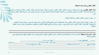 ‫السابقة‬ ‫والدراسات‬ ‫النظري‬ ‫اإلطار‬
:
ً‫ال‬‫أو‬
:
‫النظري‬ ‫االطار‬
:
‫في‬ ‫يلتزم‬ ‫بحيث‬ ،‫لبحثه‬ ‫المناسب‬ ‫النظري‬ ‫اإلطار‬ ‫اختيار‬ ‫يحسن‬ ‫أن‬ ‫الباحث‬ ‫على‬ ‫يجب‬
‫ا‬
‫بجم‬ ‫بااللتزام‬ ‫النظري‬ ‫إلطار‬
‫الشروط‬ ‫من‬ ‫لة‬
‫والشمول‬ ،‫االكتمال‬ ،‫المالءمة‬ ‫أهمها‬ ‫من‬
(
‫سواء‬ ‫حد‬ ‫على‬ ‫العملية‬ ‫والناحية‬ ‫العلمية‬ ‫الناحية‬ ‫من‬ ‫الجدوى‬
)
‫الجيد‬ ‫النظري‬ ‫اإلطار‬ ‫شروط‬ ‫حصر‬ ‫ويمكن‬ ،
‫كما‬
‫يلي‬
:
1
.
‫البحثية‬ ‫المشكلة‬ ‫النظري‬ ‫اإلطار‬ ‫يناسب‬ ‫أن‬ ‫يجب‬
.
2
.
‫المفاه‬ ‫الباحث‬ ‫يقدم‬ ‫أن‬ ‫يجب‬ ‫كما‬ ،‫وتشرحها‬ ‫للقارئ‬ ‫الظاهرة‬ ‫توضح‬ ‫التي‬ ‫المصطلحات‬ ‫بكل‬ ‫النظري‬ ‫االطار‬ ‫بتزويد‬ ‫الباحث‬ ‫يقوم‬ ‫أن‬ ‫يجب‬
‫يم‬
‫والتعريفات‬
.
‫مراح‬ ‫كامل‬ ‫في‬ ‫معالجتها‬ ‫ومتطلبات‬ ‫الظاهرة‬ ‫لتمطية‬ ‫يكفي‬ ‫بما‬ ‫متسعا‬ ‫يكون‬ ‫أن‬ ‫يجب‬ ‫ولكن‬ ‫ا‬ً‫م‬‫مالئ‬ ‫النظري‬ ‫اإلطار‬ ‫يكون‬ ‫فقد‬
‫العملية‬ ‫ل‬
‫البحثية‬
.
-----------------------------------------------------------------------------------------------------------------------------
---
------------
-----------------------------------------------------------------------------------------------------------------------------
---
------------
‫ثانيا‬
:
‫السابقة‬ ‫الدراسات‬
:
‫و‬ ‫عليها‬ ‫التعليق‬ ‫ثم‬ ‫ومن‬ ‫بينها‬ ‫والربط‬ ‫عليها‬ ‫التعليق‬ ‫يتم‬ ‫ثم‬ ‫باختصار‬ ‫للبحث‬ ‫السابقة‬ ‫الدراسات‬ ‫تكتب‬
‫وبين‬ ‫بينها‬ ‫الربط‬
‫البحث‬ ‫موضوع‬
‫دراسة‬
.....
,
(
2015
)
‫بعنوان‬
"
...........................................
"
‫إلى‬ ‫الدراسة‬ ‫هدفت‬
.........................................
............................................................................
,
‫من‬ ‫الدراسة‬ ‫عينة‬ ‫تكونت‬ ‫وقد‬
...............................................
‫واستخدم‬
‫المنهج‬ ‫الباحث‬
...........
,
‫تم‬ ‫فقد‬ ‫الدراسة‬ ‫أداة‬ ‫أما‬
.............................................
,
‫الدراسة‬ ‫نتائج‬ ‫أهم‬ ‫وكانت‬
...................................
.............................................................................................................................
...
.........................................
.............................................................................................................................
...
........................................
2021 "
‫العلمي‬ ‫البحث‬ ‫مهارات‬
"
 